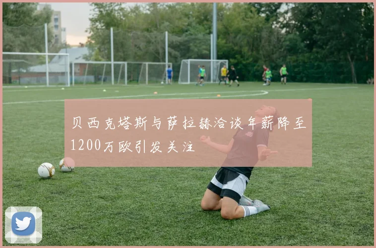 贝西克塔斯与萨拉赫洽谈年薪降至1200万欧引发关注
